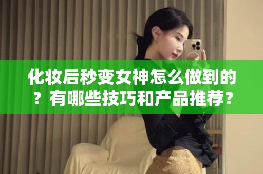 全国化妆后秒变女神怎么做到的？有哪些技巧和产品推荐？